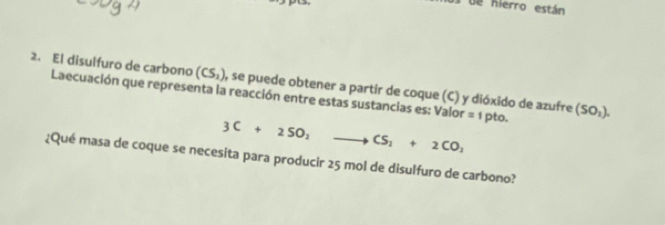 es de hierro están 
2. El disulfuro de carbono (CS_2) , se puede obtener a partir de coque (C) y dióxido de azufre (SO_1). 
Laecuación que representa la reacción entre estas sustancias es: Valor =1 pto.
3C+2SO_2 to CS_2+2CO_2
¿Qué masa de coque se necesita para producir 25 mol de disulfuro de carbono?