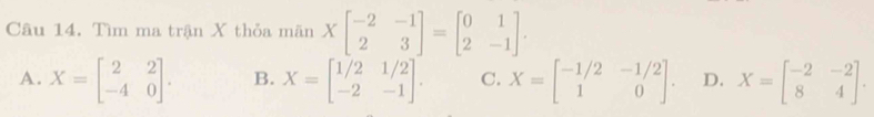 Tìm ma trận X thỏa mãn Xbeginbmatrix -2&-1 2&3endbmatrix =beginbmatrix 0&1 2&-1endbmatrix.
A. X=beginbmatrix 2&2 -4&0endbmatrix. B. X=beginbmatrix 1/2&1/2 -2&-1endbmatrix. C. X=beginbmatrix -1/2&-1/2 1&0endbmatrix. D. X=beginbmatrix -2&-2 8&4endbmatrix.