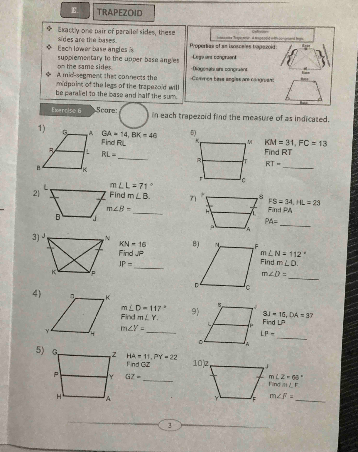 TRAPEZOID 
Exactly one pair of parallel sides, these Définition 
sides are the bases. 
Tsosceles Trapezold: A trapezoid with congruent legs. 
Each lower base angles is 
Properties of an isosceles trapezoid: Bese
supplementary to the upper base angles -Legs are congruent 
on the same sides. -Diagonals are congruent Ease 
A mid-segment that connects the -Common base angles are congruent 
midpoint of the legs of the trapezoid will 
be parallel to the base and half the sum. 
Exercise 6 Score: 
In each trapezoid find the measure of as indicated.
GA=14, BK=46
Find RL KM=31, FC=13
Find RT
RL= _
RT= _
m∠ L=71°
2)Find m∠ B. FS=34, HL=23
7)
m∠ B= _Find PA
_ PA=
3) J.
KN=16
Find JP m∠ N=112°
_
JP=
Find m∠ D. 
_
m∠ D=
4)
m∠ D=117°
Find m∠ Y.
SJ=15, DA=37
_ 
Find LP
m∠ Y=
_
LP=
5)
HA=11, PY=22
Find GZ
GZ= _
m∠ Z=66°
dm∠ F.
m∠ F= _ 
3