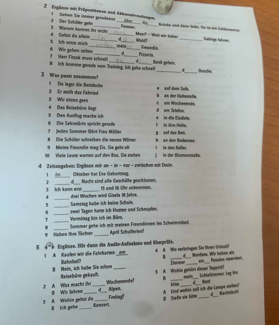 Ergänze mit Präpositionen und Akkusativendungen.
1 Gehen Sie immer geradeaus über
die
2 Der Schüler geht_ _Fenster. _Brücke und dann links. Da ist ein Geldautomar.
3 Warum kommt ihr nicht Meer? - Weil wir lieber _Gebirge fahren.
4 Gehst du allein __d Wald?
5 Ich setze mich _mein Freundin.
6  Wir gehen selten __Pizzeria.
7 Herr Fitzek muss schnell_ _d_ Bank gehen.
8 Ich komme gerade vom Training. Ich gehe schnell _d_ Dusche.
3 Was passt zusammen?
1 Du legst die Bettdecke a auf dem Sofa.
2 Er stellt das Fahrrad b an der Haltestelle.
3 Wir sitzen gern c am Wochenende.
4 Das Reisebüro liegt d am Telefon.
5 Den Ausflug mache ich in die Eisdiele.
6 Die Sekretärin spricht gerade f in ihre Hefte.
7 Jeden Sommer fährt Frau Müller g auf das Bett.
8 Die Schüler schreiben die neuen Wörter h an den Bodensee.
9 Meine Freundin mag Eis. Sie geht oft i  in den Keller.
10 Viele Leute warten auf den Bus. Sie stehen j in der Blumenstraße.
4 Zeitangaben: Ergänze mit an − in − vor - zwischen mit Dativ.
_
Oktober hat Eva Geburtstag.
2 _d_ Nacht sind alle Geschäfte geschlossen.
3 Ich kann erst_ 15 und 16 Uhr ankommen.
4 _drei Wochen wird Gisela 18 Jahre.
5 _Samstag habe ich keine Schule.
6 _zwei Tagen hatte ich Husten und Schnupfen.
7 _Vormittag bin ich im Büro.
8 _Sommer gehe ich mit meinen Freundinnen ins Schwimmbad.
9 Haben Ihre Töchter _April Schulferien?
5 a Ergänze. Hör dann die Audio-Aufnahme und überprüfe.
1 A Kaufen wir die Fahrkarten __am_ 4 A Wo verbringen Sie Ihren Urlaub?
Bahnhof? B d Nordsee. Wir haben ein
B Nein, ich habe Sie schon __Zimmer_ ein_ Pension reserviert.
Reisebüro gekauft. 5 A Wohin gehört dieser Teppich?
2 A Was macht ihr Wochenende? B _mein_ Schlafzimmer. Leg ihn
bitte d
B Wir fahren d Alpen. Bett!
Nachttisch!
3 A Wohin gehst du_ __Freitag? A Und wohin soll ich die Lampe stellen?
B Ich gehe _Konzert. B Stelle sie bitte d