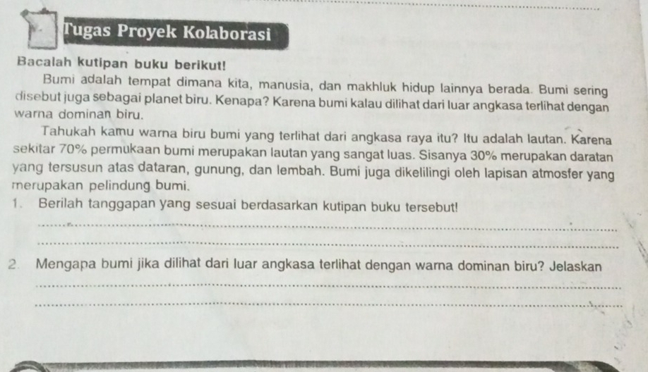 Tugas Proyek Kolaborasi 
Bacalah kutipan buku berikut! 
Bumi adalah tempat dimana kita, manusia, dan makhluk hidup lainnya berada. Bumi sering 
disebut juga sebagai planet biru. Kenapa? Karena bumi kalau dilihat dari luar angkasa terlihat dengan 
warna dominan biru. 
Tahukah kamu warna biru bumi yang terlihat dari angkasa raya itu? Itu adalah lautan. Karena 
sekitar 70% permukaan bumi merupakan lautan yang sangat luas. Sisanya 30% merupakan daratan 
yang tersusun atas dataran, gunung, dan lembah. Bumi juga dikelilingi oleh lapisan atmosfer yang 
merupakan pelindung bumi. 
1. Berilah tanggapan yang sesuai berdasarkan kutipan buku tersebut! 
_ 
_ 
2. Mengapa bumi jika dilihat dari luar angkasa terlihat dengan warna dominan biru? Jelaskan 
_ 
_