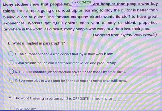 Many studies show that people wh 00:24:24 are happier than people who buy
things. For example, going on a road trip or learning to play the guitar is better than
buying a car or guitar. The famous company Airbnb wants its staff to have great
experiences. Workers get 2,000 dollars each year to stay at Airbnb properties
anywhere in the world. As a result, many people who work at Airbnb love their jobs.
(Adapted from Explore New Worlds)
1. What is implied in paragraph 1?
A. The number of people who cannot find joy in their work is low.
B. Job dissatisfaction can lead to low motivation and productivity.
C. Efforts to enhance job satisfaction haven't been made by small firms.
D. Everyone tries to work hard for financial reasons rather than fulfilment.
2. The word thriving in paragraph 2 is OPPOSITE in meaning to_ .
A. temporary