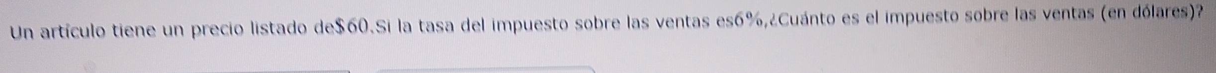 Un artículo tiene un precio listado de $60.Si la tasa del impuesto sobre las ventas es6%,¿Cuánto es el impuesto sobre las ventas (en dólares)?