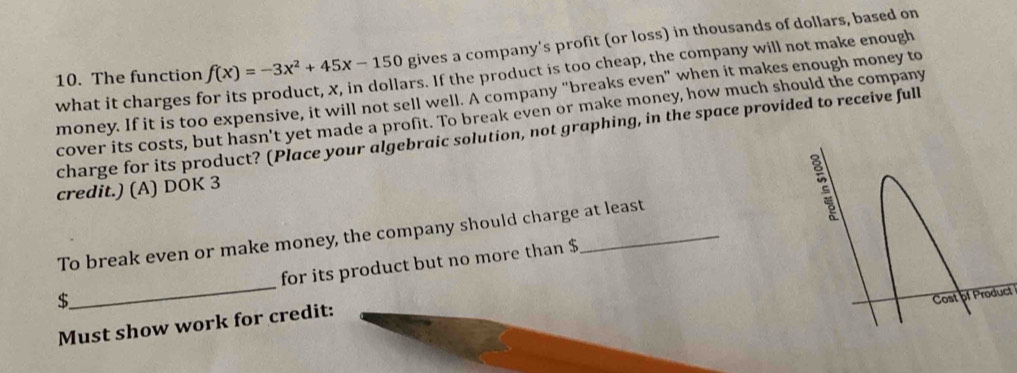 The function f(x)=-3x^2+45x-150 gives a company's profit (or loss) in thousands of dollars, based on 
what it charges f ars. If the product is too cheap, the company will not make enough 
money. If it is too expensive, it will not sell well. A company “breaks even” when it makes enough money to 
cover its costs, but hasn't yet made a profit. To break even or make money, how much should the company 
charge for its product? (Place your algebraic solution, not graphing, in the space provided to receive full 
credit.) (A) DOK 3 
To break even or make money, the company should charge at least 
_ 
for its product but no more than $
$
of Product 
Must show work for credit: