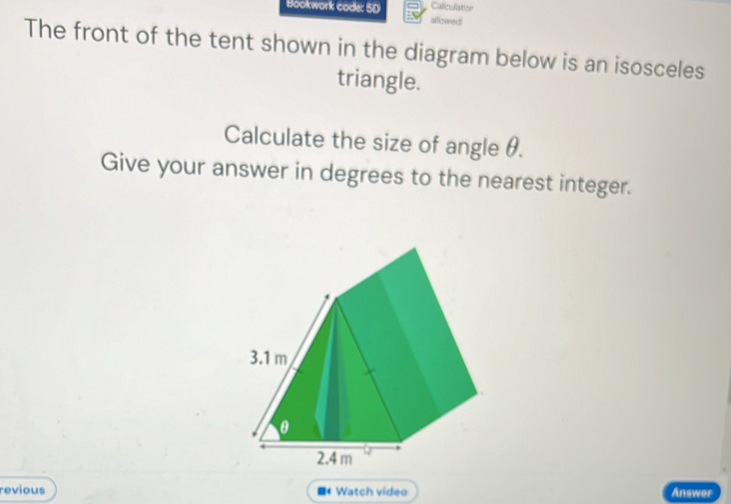 Caliculiater 
Bookwork code: 5D allizoed 
The front of the tent shown in the diagram below is an isosceles 
triangle. 
Calculate the size of angle θ. 
Give your answer in degrees to the nearest integer. 
revious Watch video Answer