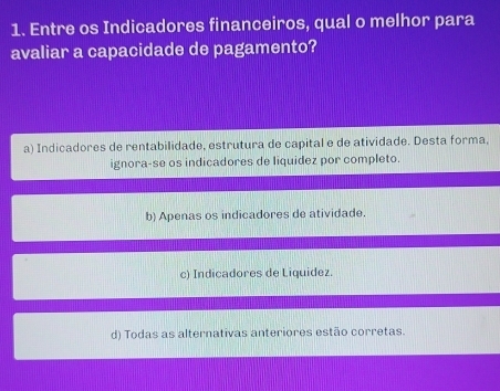 Entre os Indicadores financeiros, qual o melhor para
avaliar a capacidade de pagamento?
a) Indicadores de rentabilidade, estrutura de capital e de atividade. Desta forma,
ignora-se os indicadores de liquidez por completo.
b) Apenas os indicadores de atividade.
c) Indicadores de Liquidez.
d) Todas as alternativas anteriores estão corretas.