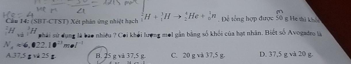 (SBT-CTST) Xét phản ứng nhiệt hạch _1^(2H+_1^3Hto _2^4He+_0^1n. Đề tổng hợp được 50 g He thì khổi
_1^2H_(va)^(_1)^3)H phải sử dụng là bao nhiêu ? Coi khối lượng mol gần bằng số khối của hạt nhân. Biết số Avogadro là
N_4approx 6,022.10^(23)mol^(-1)
A. 37,5 g và 25 B. 25 g và 37,5 g. C. 20 g và 37,5 g. D. 37,5 g và 20 g.