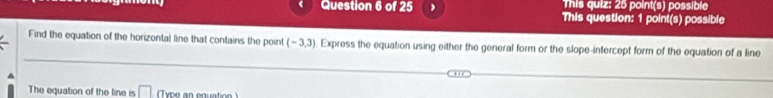 ) This quiz: 25 point(s) possible 
This question: 1 point(s) possible 
Find the equation of the horizontal line that contains the point (-3,3) Express the equation using either the general form or the slope-intercept form of the equation of a line 
The equation of the line is □ (Type an equation )