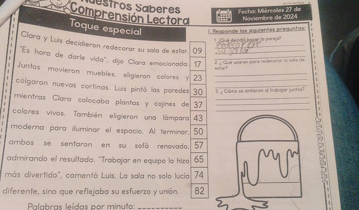 destros Saberes 
Fecha: Miércoles 27 de 
Comprensión Lectora Noviembre de 2024 
Toque especial I. Responde las siguientes preguntas: 
1. Qué decidió hacer la pareja? 
Clara y Luis decidieron redecorar su sala de estar. 09
''Es hora de darle vida'', dijo Clara emocionada. 17 2. ¿ Qué usaron para redecorar la sala de 1
estar? 
Juntos movieron muebles, eligieron colores y 23 _ 
colgaron nuevas cortinas. Luis pintó las paredes 30 __3. Cómo se sintieron al trabajar juntos? 
mientras Clara colocaba plantas y cojines de 37 __ 
colores vivos. También eligieron una lámpara 43 _ 
moderna para iluminar el espacio. Al terminar, 50
ambos se sentaron en su sofá renovado, 57
admirando el resultado. "Trabajar en equipo lo hizo 65
5 
más divertido", comentó Luis. La sala no solo lucía 74
diferente, sino que reflejaba su esfuerzo y unión. 82
Palabras leídas por minuto:_