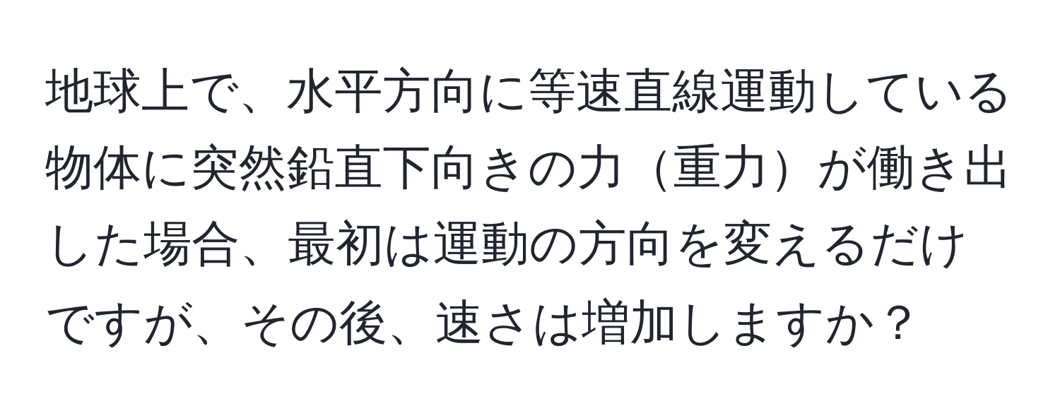 地球上で、水平方向に等速直線運動している物体に突然鉛直下向きの力重力が働き出した場合、最初は運動の方向を変えるだけですが、その後、速さは増加しますか？