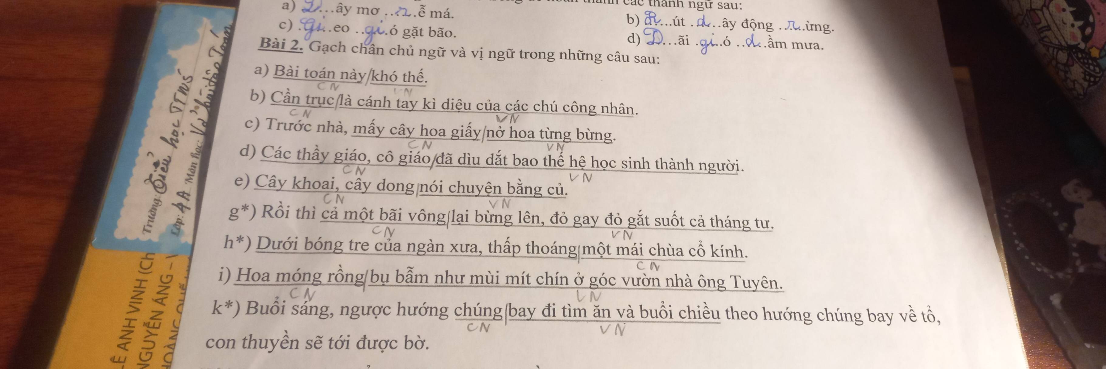 các thành ngự sau: 
a) . mây mơ .ễ má. đây động 
b) 
c) : .eo .. gó gặt bão. 
d) 
Bài 2. Gạch chân chủ ngữ và vị ngữ trong những câu sau: 
a) Bài toán này khó thế. 
b) Cần trục là cánh tay kì diệu của các chú công nhân. 
c) Trước nhà, mấy cây hoa giấy/nở hoa từng bừng. 
d) Các thầy giáo, cô giáo đã dìu dắt bao thế hệ học sinh thành người. 
a 
e) Cây khoai, cây dong nói chuyện bằng củ. 
5 
g*) Rồi thì cả một bãi vông|lại bừng lên, đỏ gay đỏ gắt suốt cả tháng tư. 
h*) Dưới bóng tre của ngàn xưa, thấp thoáng một mái chùa cổ kính. 
i) Hoa móng rồng/bụ bẫm như mùi mít chín ở góc vườn nhà ông Tuyên.
k^* ) Buổi sáng, ngược hướng chúng bay đi tìm ăn và buổi chiều theo hướng chúng bay về tổ, 
y con thuyền sẽ tới được bờ.