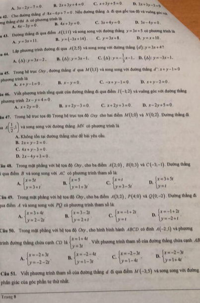 A. 3x-2y-7=0. B. 2x+3y+4=0. C. x+3y+5=0. D. 2x+3y-3=0
42. Cho đường thắng d:8x-6y+7=0.Nều đường thắng Δ đi qua gốc tọa độ và vuờng gọc vợ,
ng thắng  thi Δ có phương trình là
A. 4x-3y=0. B. 4x+3y=0. C. 3x+4y=0. D. 3x-4y=0.
m 43. Đường thắng đi qua điểm A(1,11) và song song với đường thắng y=3x+5 ó phưương trình là
A. y=3x+11. B. y=(-3x+14). C. y=3x+8. D. y=x+10.
u 44. Lập phương trình đường đi qua A(2;5) và song song với đường thắng (d :y=3x+4 ?
A. (△ ):y=3x-2, B. (△ ):y=3x-1. C. (△ ):y=- 1/3 x-1. D. (△ ):y=-3x-1.
4u 45. Trong hệ trục Oxy , đường thắng ơ qua M(1,1) và song song với đường thắng
phương trình là d^1:x+y-1=0
A. x+y-1=0. B. x-y=0. C. -x+y-1=0. D. x+y-2=0.
u 46. Viết phương trình tổng quát của đường thắng đi qua điểm I(-1;2) và vuông gòc với đường thắng
phương trinh 2x-y+4=0.
A. x+2y=0. B. x+2y-3=0. C. x+2y+3=0. D. x-2y+5=0.
ău 47. Trong hệ trục tọa độ Trong hệ trục tọa độ Oxy cho hai điểm M(1,0) và N(0,2). Đường thắng đi
A( 1/2 ;1) và song song với đường thắng MN có phương trình là
A. Không tồn tại đường thắng như đễ bái yêu cầu.
B. 2x+y-2=0.
C. 4x+y-3=0.
D. 2x-4y+3=0.
Câu 48. Trong mặt phẳng với hệ tọa độ Oy , cho ba điểm A(2,0),B(0,3) và C(-3,-1). Đường thắng
l  qua điểm B và song song với AC có phương trình tham số là:
A. beginarrayl x=5t y=3+tendarray. B. beginarrayl x=5 y=1+3iendarray. C. beginarrayl x=t y=3-5tendarray. D. beginarrayl x=3+5t y=tendarray.
Câu 49. Trong mặt phẳng với bệ tọa độ Cy, cho ba điểm A(3;2),P(4;0) và Q(0,-2). Đường thắng đi
qua điểm A và song song với PQ có phương trình tham số là:
A. beginarrayl x=3+4t y=2-2tendarray. B. beginarrayl x=3-2t y=2+tendarray. C. beginarrayl x=-1+2t y=tendarray. D. beginarrayl x=-1+2t y=-2+tendarray.
Câu 50. Trong mặt phẳng với hệ tọa độ Oy, cho hình bình hành ABCD có đình A(-2:1) và phương
trinh đường thẳng chứa cạnh CD là beginarrayl x=1+4t y=3tendarray. Việết phương trình tham số của đường thắng chứa cạnh AB
A. beginarrayl x=-2+3t y=-2-2tendarray. . B. beginarrayl x=-2-4t y=1-3tendarray. C. beginarrayl x=-2-3t y=1-4tendarray. . D. beginarrayl x=-2-3t y=1+4tendarray.
Câu 51. Viết phương trình tham số của đường thắng ơ đi qua điểm M(-3;5) và song song với đường
phân giác của góc phần tư thứ nhất.
Trang 8