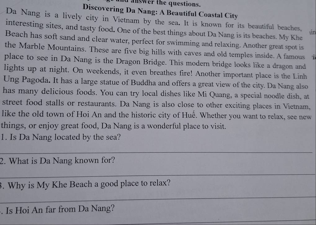 answer the questions. 
Discovering Da Nang: A Beautiful Coastal City 
Da Nang is a lively city in Vietnam by the sea. It is known for its beautiful beaches, lín 
interesting sites, and tasty food. One of the best things about Da Nang is its beaches. My Khe 
Beach has soft sand and clear water, perfect for swimming and relaxing. Another great spot is 
the Marble Mountains. These are five big hills with caves and old temples inside. A famous i 
place to see in Da Nang is the Dragon Bridge. This modern bridge looks like a dragon and 
lights up at night. On weekends, it even breathes fire! Another important place is the Linh 
Ung Pagoda. It has a large statue of Buddha and offers a great view of the city. Da Nang also 
has many delicious foods. You can try local dishes like Mi Quang, a special noodle dish, at 
street food stalls or restaurants. Da Nang is also close to other exciting places in Vietnam, 
like the old town of Hoi An and the historic city of Huế. Whether you want to relax, see new 
things, or enjoy great food, Da Nang is a wonderful place to visit. 
1. Is Da Nang located by the sea? 
_ 
2. What is Da Nang known for? 
_ 
3. Why is My Khe Beach a good place to relax? 
_ 
. Is Hoi An far from Da Nang? 
_