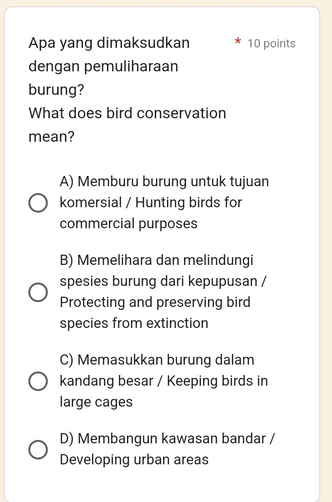 Apa yang dimaksudkan 10 points
dengan pemuliharaan
burung?
What does bird conservation
mean?
A) Memburu burung untuk tujuan
komersial / Hunting birds for
commercial purposes
B) Memelihara dan melindungi
spesies burung dari kepupusan /
Protecting and preserving bird
species from extinction
C) Memasukkan burung dalam
kandang besar / Keeping birds in
large cages
D) Membangun kawasan bandar /
Developing urban areas