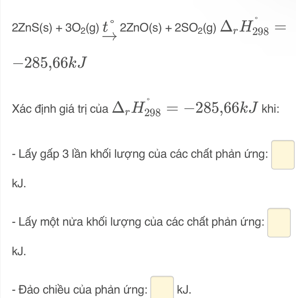 2ZnS(s)+3O_2(g)t°2ZnO(s)+2SO_2(g)△ _rH_(298)°=
-285,66kJ
Xác định giá trị của △ _rH_(298)°=-285,66kJ khi: 
- Lấy gấp 3 lần khối lượng của các chất phản ứng: □ 
kJ. 
- Lấy một nửa khối lượng của các chất phản ứng: □ 
kJ. 
- Đảo chiều của phản ứng: □ kJ.