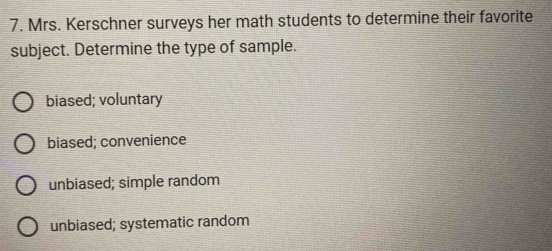 Mrs. Kerschner surveys her math students to determine their favorite
subject. Determine the type of sample.
biased; voluntary
biased; convenience
unbiased; simple random
unbiased; systematic random