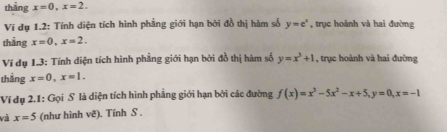 thẳng x=0, x=2. 
Ví dụ 1.2: Tính diện tích hình phẳng giới hạn bởi đồ thị hàm số y=e^x , trục hoành và hai đường 
thằng x=0, x=2. 
Ví dụ 1.3: Tính diện tích hình phẳng giới hạn bởi đồ thị hàm số y=x^3+1 , trục hoành và hai đường 
thắng x=0, x=1. 
Ví dụ 2.1: Gọi S là diện tích hình phẳng giới hạn bởi các đường f(x)=x^3-5x^2-x+5, y=0, x=-1
và x=5 (như hình vẽ). Tính S .