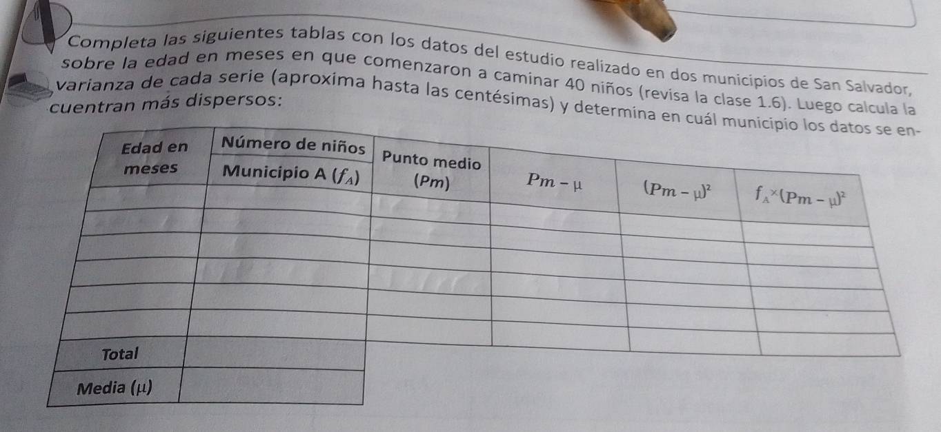 Completa las siguientes tablas con los datos del estudio realizado en dos municipios de San Salvador,
sobre la edad en meses en que comenzaron a caminar 40 niños (revisa la clase 1.6). Luego calcula la
cuentran más dispersos:
varianza de cada serie (aproxima hasta las centésimas) y determin