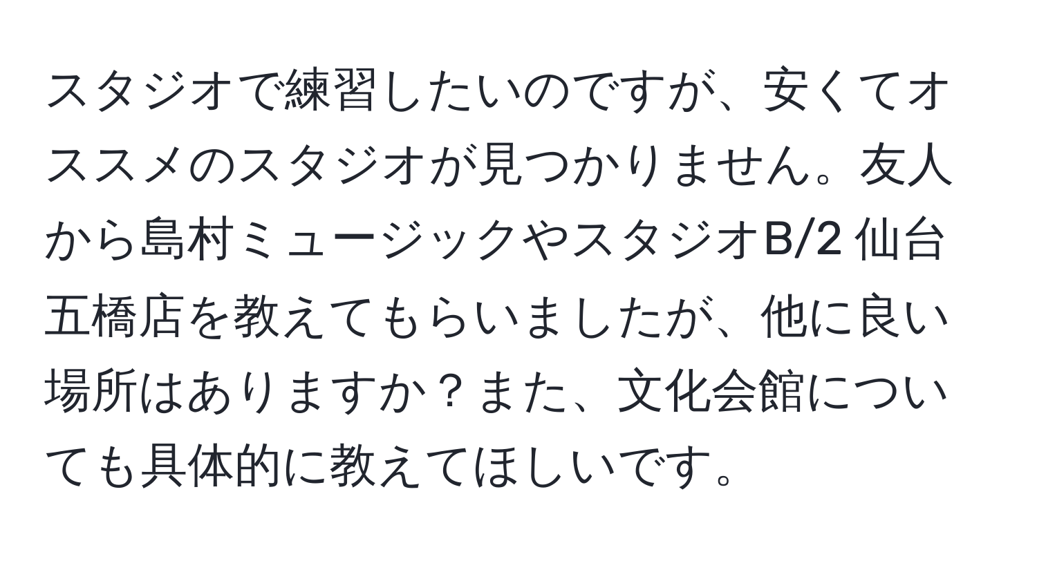 スタジオで練習したいのですが、安くてオススメのスタジオが見つかりません。友人から島村ミュージックやスタジオB/2 仙台五橋店を教えてもらいましたが、他に良い場所はありますか？また、文化会館についても具体的に教えてほしいです。