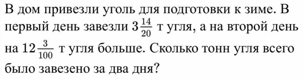 В дом πривезли уголь для πодготовки к зиме. В 
первый день завезли 3 14/20  т угля, а на второй день 
ha 12 3/100  т угля больше. Сколько тонн угля всего 
было завезено за два дня?