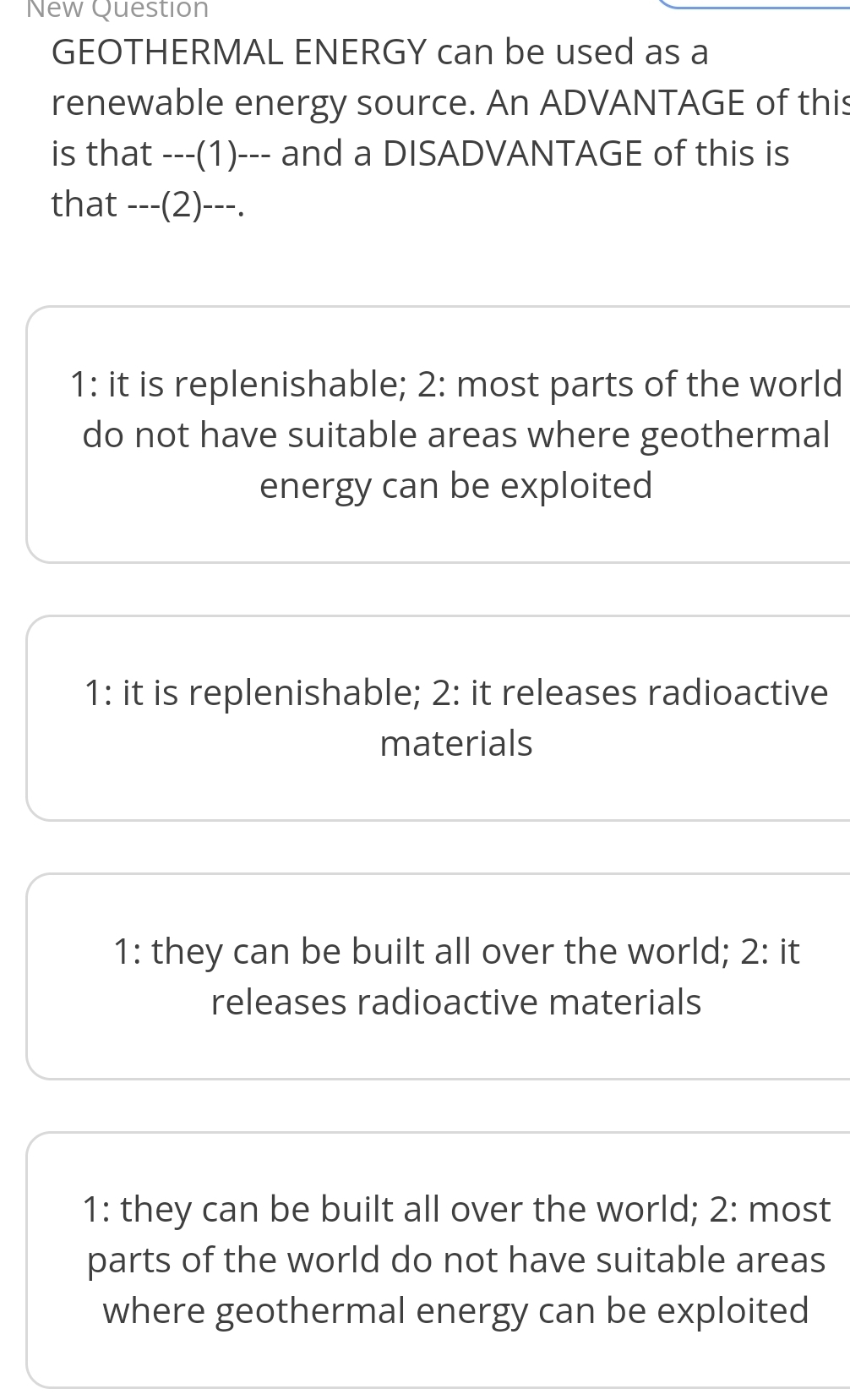 New Question
GEOTHERMAL ENERGY can be used as a
renewable energy source. An ADVANTAGE of this
is that ---(1)--- and a DISADVANTAGE of this is
that ---(2)---.
1: it is replenishable; 2: most parts of the world
do not have suitable areas where geothermal
energy can be exploited
1: it is replenishable; 2: it releases radioactive
materials
1: they can be built all over the world; 2: it
releases radioactive materials
1: they can be built all over the world; 2: most
parts of the world do not have suitable areas
where geothermal energy can be exploited