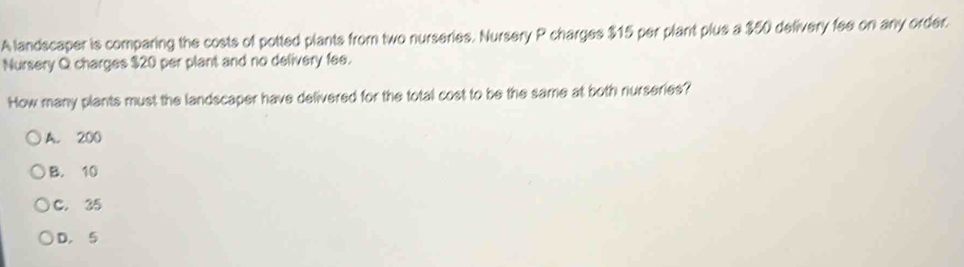 A landscaper is comparing the costs of potted plants from two nurseries. Nursery P charges $15 per plant plus a $50 delivery fee on any order.
Nursery Q charges $20 per plant and no delivery fee.
How many plants must the landscaper have delivered for the total cost to be the same at both nurseries?
A. 200
B. 10
C. 35
D. 5