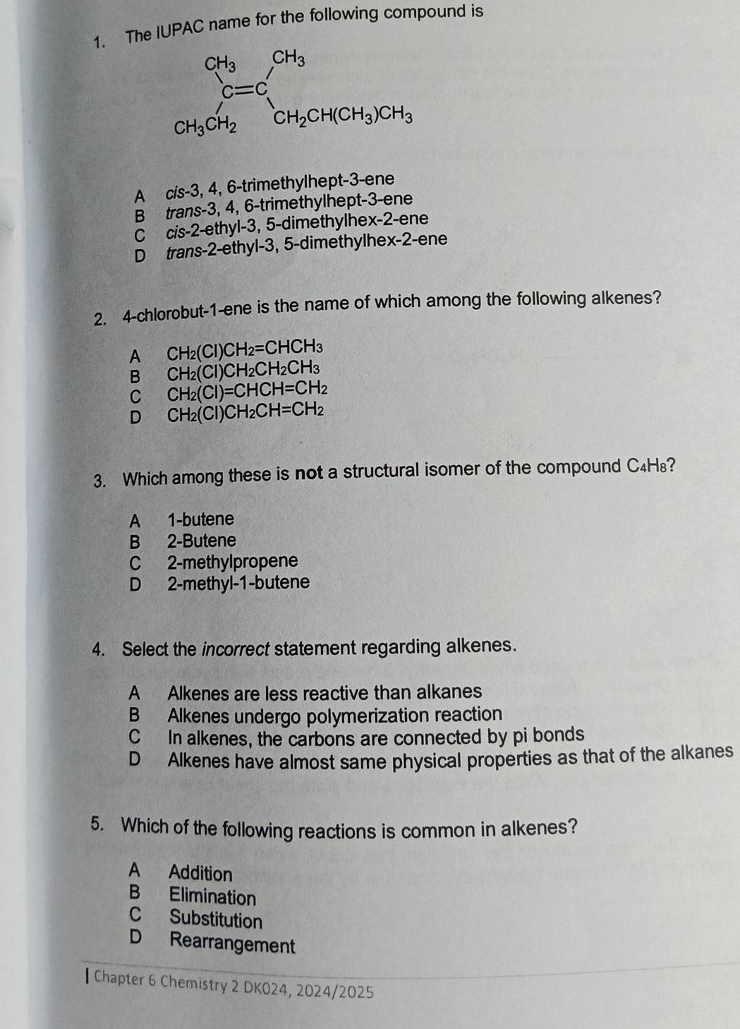 The IUPAC name for the following compound is
A cis-3, 4, 6-trimethylhept-3-ene
B trans-3, 4, 6-trimethylhept-3-ene
c ci s-2 2-ethyl-3, 5-dimethylhex-2-ene
D trans-2-ethyl-3, 5-dimethylhex-2-ene
2. 4-chlorobut-1-ene is the name of which among the following alkenes?
A CH_2(Cl)CH_2=CHCH_3
B CH_2(Cl)CH_2CH_2CH_3
C CH_2(Cl)=CHCH=CH_2
D CH_2(Cl)CH_2CH=CH_2
3. Which among these is not a structural isomer of the compound C₄H₈?
A 1-butene
B 2-Butene
C 2-methylpropene
D 2-methyl-1-butene
4. Select the incorrect statement regarding alkenes.
A Alkenes are less reactive than alkanes
B Alkenes undergo polymerization reaction
C In alkenes, the carbons are connected by pi bonds
D Alkenes have almost same physical properties as that of the alkanes
5. Which of the following reactions is common in alkenes?
A Addition
B Elimination
C Substitution
D Rearrangement
•Chapter 6 Chemistry 2 DK024, 2024/2025
