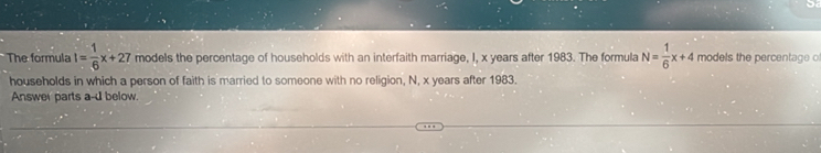 The formula I= 1/6 x+27 models the percentage of households with an interfaith marriage, I, x years after 1983. The formula N= 1/6 x+4 models the percentage o 
households in which a person of faith is married to someone with no religion, N, x years after 1983. 
Answer parts a-d below.