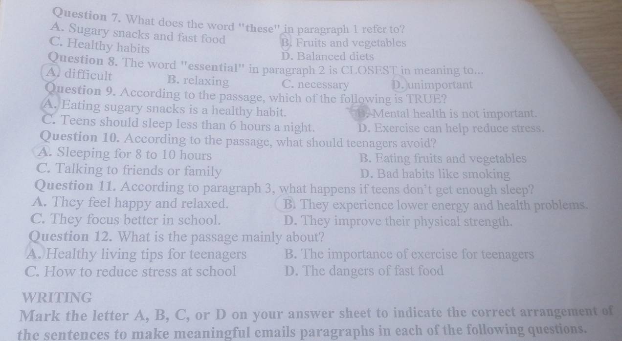 What does the word "these" in paragraph 1 refer to?
A. Sugary snacks and fast food
C. Healthy habits
B. Fruits and vegetables
D. Balanced diets
Question 8. The word "essential" in paragraph 2 is CLOSEST in meaning to...
A. difficult B. relaxing C. necessary D. unimportant
Question 9. According to the passage, which of the following is TRUE?
A. Eating sugary snacks is a healthy habit. B. Mental health is not important.
C. Teens should sleep less than 6 hours a night. D. Exercise can help reduce stress.
Question 10. According to the passage, what should teenagers avoid?
A. Sleeping for 8 to 10 hours B. Eating fruits and vegetables
C. Talking to friends or family D. Bad habits like smoking
Question 11. According to paragraph 3, what happens if teens don’t get enough sleep?
A. They feel happy and relaxed. B. They experience lower energy and health problems.
C. They focus better in school. D. They improve their physical strength.
Question 12. What is the passage mainly about?
A. Healthy living tips for teenagers B. The importance of exercise for teenagers
C. How to reduce stress at school D. The dangers of fast food
WRITING
Mark the letter A, B, C, or D on your answer sheet to indicate the correct arrangement of
the sentences to make meaningful emails paragraphs in each of the following questions.