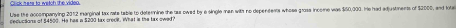 Click here to watch the video. 
Use the accompanying 2012 marginal tax rate table to determine the tax owed by a single man with no dependents whose gross income was $50,000. He had adjustments of $2000, and tota 
deductions of $4500. He has a $200 tax credit. What is the tax owed?