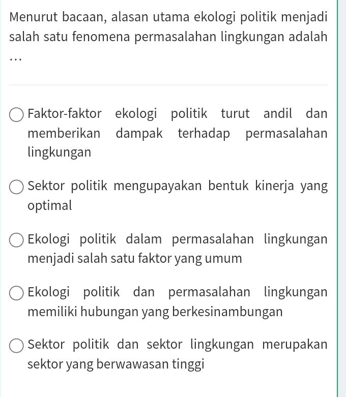 Menurut bacaan, alasan utama ekologi politik menjadi
salah satu fenomena permasalahan lingkungan adalah
…
Faktor-faktor ekologi politik turut andil dan
memberikan dampak terhadap permasalahan
lingkungan
Sektor politik mengupayakan bentuk kinerja yang
optimal
Ekologi politik dalam permasalahan lingkungan
menjadi salah satu faktor yang umum
Ekologi politik dan permasalahan lingkungan
memiliki hubungan yang berkesinambungan
Sektor politik dan sektor lingkungan merupakan
sektor yang berwawasan tinggi