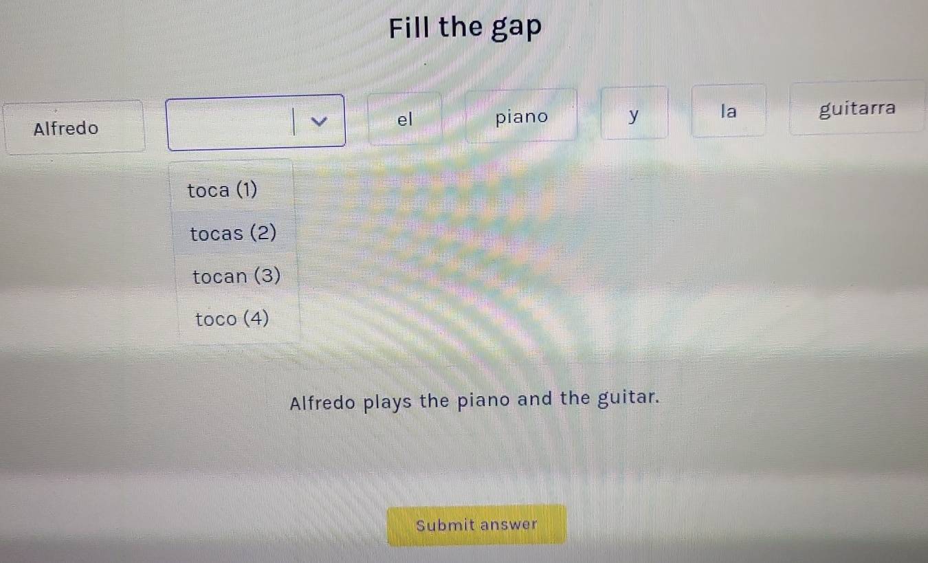 Fill the gap 
V el la 
Alfredo piano y guitarra
toca(1)
tocas(2)
tocan(3)
toco(4)
Alfredo plays the piano and the guitar. 
Submit answer