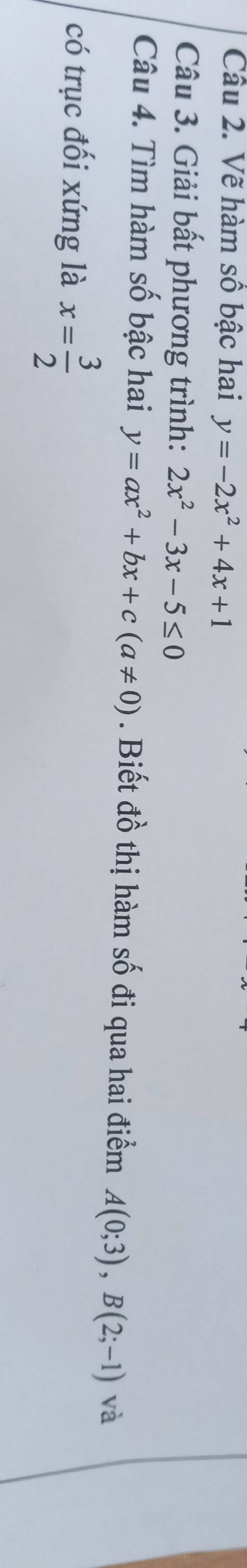 Vẽ hàm sô bậc hai y=-2x^2+4x+1
Câu 3. Giải bất phương trình: 2x^2-3x-5≤ 0
Câu 4. Tìm hàm số bậc hai y=ax^2+bx+c(a!= 0). Biết đồ thị hàm số đi qua hai điểm A(0;3), B(2;-1) và 
có trục đối xứng là x= 3/2 