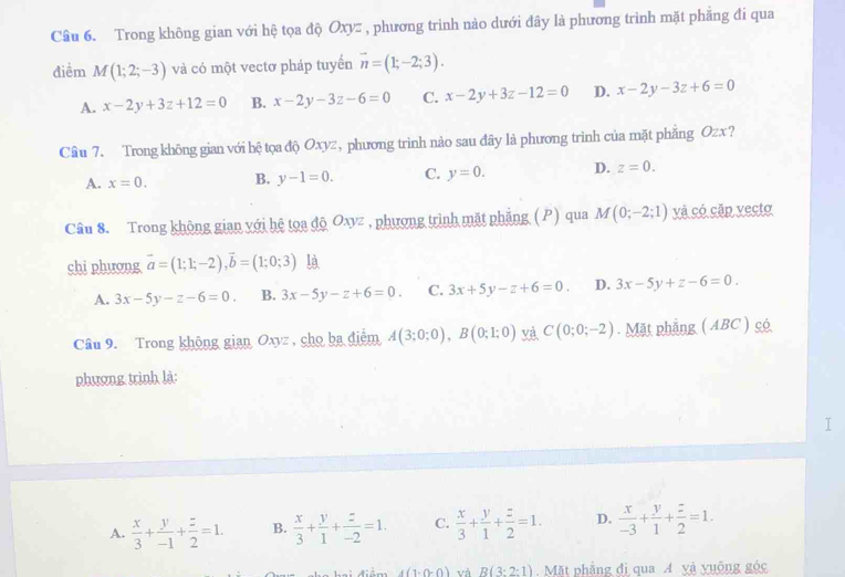 Trong không gian với hệ tọa độ Oxyz , phương trình nào dưới đây là phương trình mặt phẳng đi qua
điểm M(1;2;-3) và có một vectơ pháp tuyến vector n=(1;-2;3).
A. x-2y+3z+12=0 B. x-2y-3z-6=0 C. x-2y+3z-12=0 D. x-2y-3z+6=0
Câu 7. Trong không gian với hệ tọa độ Oxyz, phương trình nảo sau đây là phương trình của mặt phẳng Ozx?
A. x=0. B. y-1=0. C. y=0. D. z=0.
Câu 8. Trong không gian với hệ tọa độ Oxyz , phượng trình mặt phẳng (P) qua M(0;-2;1) yà có cặp yecto
chi phương vector a=(1;1;-2),vector b=(1;0;3) là
A. 3x-5y-z-6=0. B. 3x-5y-z+6=0. C. 3x+5y-z+6=0. D. 3x-5y+z-6=0.
Câu 9. Trong không gian Oxyz , cho ba điểm A(3;0;0),B(0;1;0) yà C(0;0;-2). Mặt phẳng ( ABC ) có
phượng trình là:
I
A.  x/3 + y/-1 + z/2 =1. B.  x/3 + y/1 + z/-2 =1. C.  x/3 + y/1 + z/2 =1. D.  x/-3 + y/1 + z/2 =1.
4(1-0-0) và B(3:2:1) Mặt phẳng đi qua A yà yuống góc