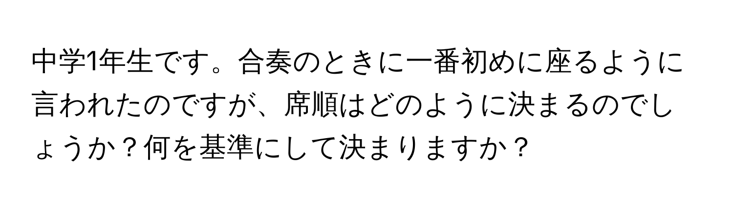 中学1年生です。合奏のときに一番初めに座るように言われたのですが、席順はどのように決まるのでしょうか？何を基準にして決まりますか？