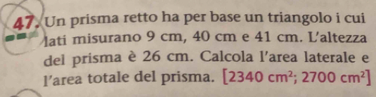 Un prisma retto ha per base un triangolo i cui 
lati misurano 9 cm, 40 cm e 41 cm. L'altezza 
del prisma è 26 cm. Calcola l'area laterale e 
l’area totale del prisma. [2340cm^2;2700cm^2]