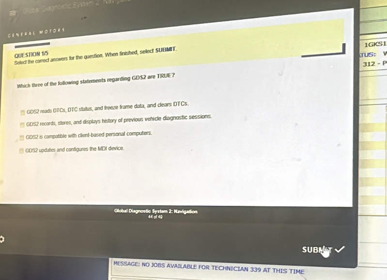 CENERAL MOTORS
1GKS1
Select the correct answers for the question. When finished, select SUBMIT. QUESTION 1/5
TUS: 
Which three of the following statements regarding GDS2 are TRUE? 312 - P
GDS2 reads DTCs, DTC status, and freeze frame data, and clears DTCs.
GDS2 records, stores, and displays history of previous vehicle diagnostic sessions.
GDS2 is compatible with client-based personal computers.
GDS2 updates and configures the MDI device.
Global Diagnostic System 2: Navigation
44 of 49
SUB
_
MESSAGE: NO JOBS AVAILABLE FOR TECHNICIAN 339 AT THIS TIME
