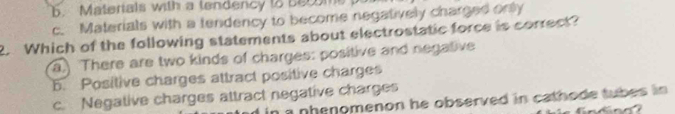 6. Materials with a tendency to ber ome
c. Materials with a tendency to become negatively charged only
2. Which of the following statements about electrostatic force is correct?
a There are two kinds of charges: positive and negative
5. Positive charges attract positive charges
c. Negative charges attract negative charges
n a nhenomenon he observed in cathode tubes in .