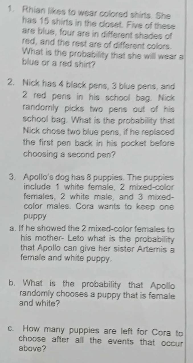 Rhian likes to wear colored shirls. She 
has 15 shirts in the closet. Five of these 
are blue, four are in different shades of 
red, and the rest are of different colors. 
What is the probability that she will wear a 
blue or a red shirt? 
2. Nick has 4 black pens, 3 blue pens, and
2 red pens in his school bag. Nick 
randomly picks two pens out of his 
school bag. What is the probability that 
Nick chose two blue pens, if he replaced 
the first pen back in his pocket before 
choosing a second pen? 
3. Apollo's dog has 8 puppies. The puppies 
include 1 white female, 2 mixed-color 
females, 2 white male, and 3 mixed- 
color males. Cora wants to keep one 
puppy 
a. If he showed the 2 mixed-color females to 
his mother- Leto what is the probability 
that Apollo can give her sister Artemis a 
female and white puppy. 
b. What is the probability that Apollo 
randomly chooses a puppy that is female 
and white? 
c. How many puppies are left for Cora to 
choose after all the events that occur 
above?