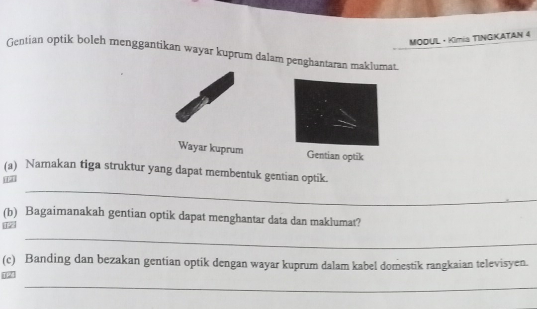 MODUL · Kimia TINGKATAN 4 
Gentian optik boleh menggantikan wayar kuprum dalam penghantaran maklumat 
Wayar kuprum Gentian optik 
_ 
(a) Namakan tiga struktur yang dapat membentuk gentian optik. 
(b) Bagaimanakah gentian optik dapat menghantar data dan maklumat? 
_ 
(c) Banding dan bezakan gentian optik dengan wayar kuprum dalam kabel domestik rangkaian televisyen. 
U2 
_