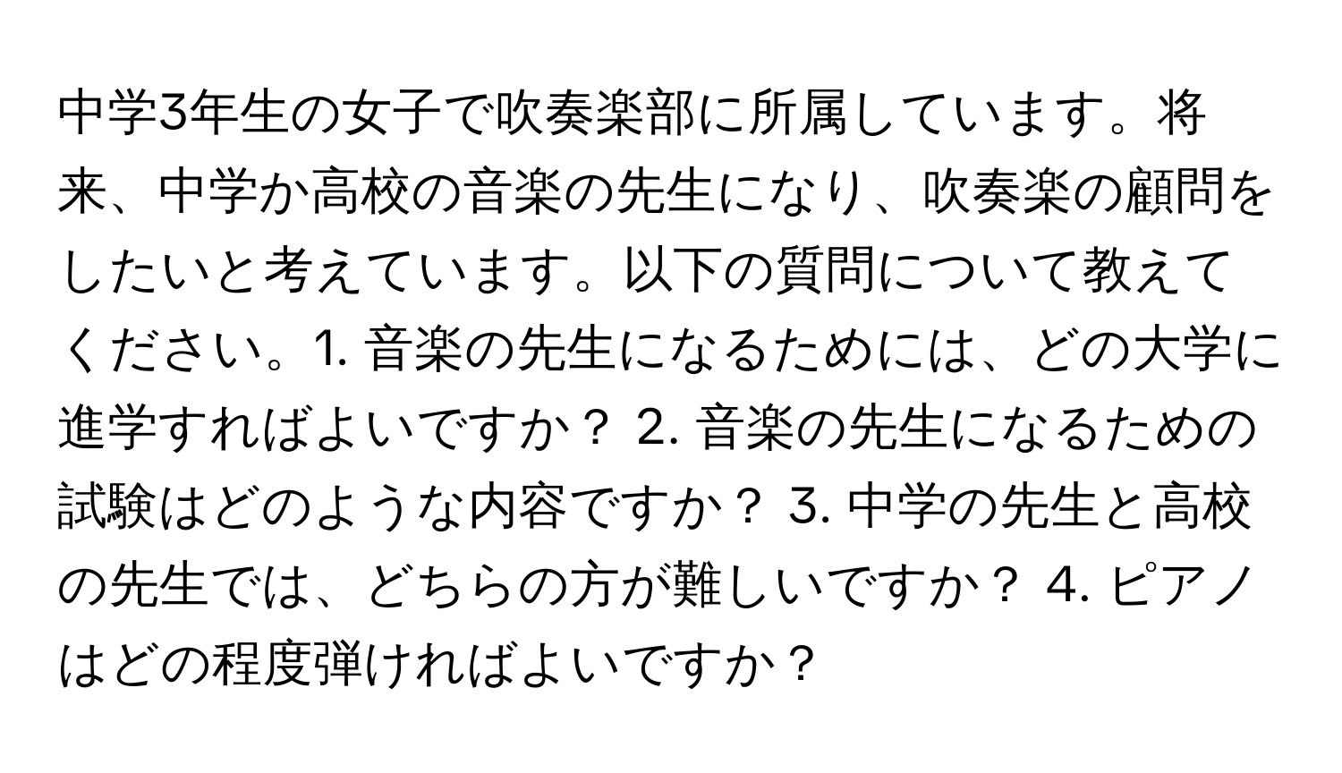 中学3年生の女子で吹奏楽部に所属しています。将来、中学か高校の音楽の先生になり、吹奏楽の顧問をしたいと考えています。以下の質問について教えてください。1. 音楽の先生になるためには、どの大学に進学すればよいですか？ 2. 音楽の先生になるための試験はどのような内容ですか？ 3. 中学の先生と高校の先生では、どちらの方が難しいですか？ 4. ピアノはどの程度弾ければよいですか？