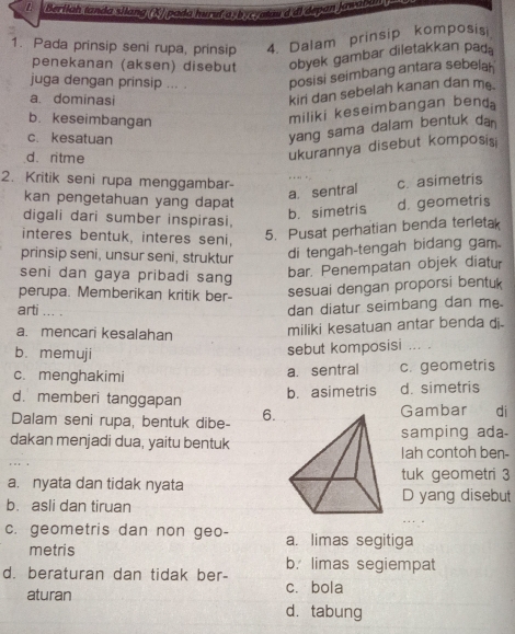 Beriiah tanda silang (Σ)pada huruf as bscratau d di depan Jawaban
1. Pada prinsip seni rupa, prinsip 4. Dalam prinsip komposisi
penekanan (aksen) disebut obyek gambar diletakkan pad
juga dengan prinsip ... . posisi seimbang antara sebelah
a. dominasi
kiri dan sebelah kanan dan m
b. keseimbangan
miliki keseimbangan bend
c. kesatuan
yang sama dalam bentuk da
d. ritme
ukurannya disebut komposisi
2. Kritik seni rupa menggambar- c. asimetris
a. sentral
kan pengetahuan yang dapat d. geometris
digali dari sumber inspirasi,
b. simetris
interes bentuk, interes seni,
5. Pusat perhatian benda terletak
prinsip seni, unsur seni, struktur di tengah-tengah bidang gam.
seni dan gaya pribadi sang
bar. Penempatan objek diatur
perupa. Memberikan kritik ber- sesuai dengan proporsi bentuk
arti ... .
dan diatur seimbang dan me.
a. mencari kesalahan
miliki kesatuan antar benda di.
b. memuji
sebut komposisi ... .
c. menghakimi c. geometris
a. sentral
d. memberi tanggapan
b. asimetris d. simetris
Dalam seni rupa, bentuk dibe- 6. Gambar di
samping ada.
dakan menjadi dua, yaitu bentuk Iah contoh ben-
a. nyata dan tidak nyatatuk geometri 3
D yang disebut
b. asli dan tiruan
c. geometris dan non geo- a. limas segitiga
metris
b. limas segiempat
d. beraturan dan tidak ber-
aturan cí bola
d. tabung