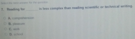 Select the best answer for the question.
7. Reading for _is less complex than reading scientific or technical writing.
A. comprehension
B. pleasure
C. work
D. school