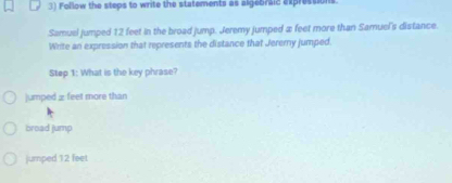 Follow the steps to write the statements as algebraic expressions
Samual jumped 12 feet in the broad jump. Jeremy jumped æ feet more than Samuel's distance.
Write an expression that represents the distance that Jererny jumped.
Step 1: What is the key phrase?
jumped ≌ feet more than
broad jump
jumped 12 feet