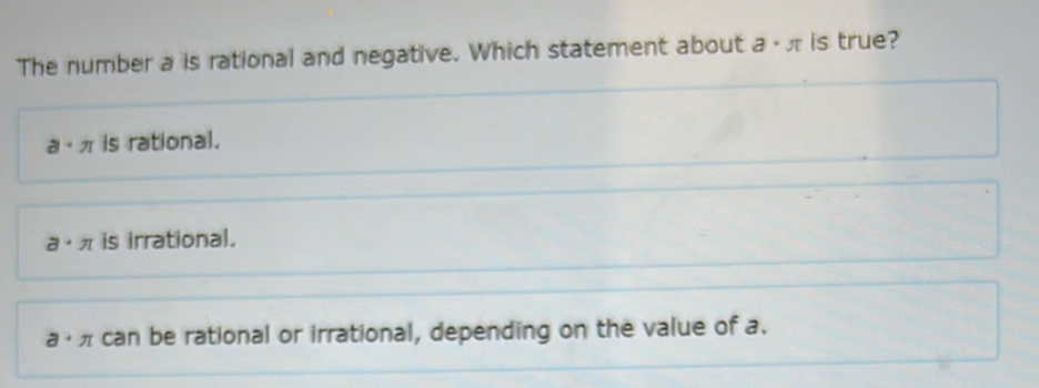 The number a is rational and negative. Which statement about a· π is true?
a· π is rational.
a· π is irrational.
a can be rational or irrational, depending on the value of a.