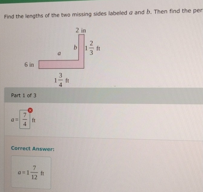 Find the lengths of the two missing sides labeled a and b. Then find the per
Part 1 of 3
a= 7/4  ft
Correct Answer:
a=1 7/12 ft