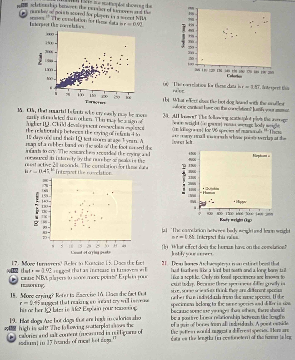 vers Here is a scatterplot showing the
60
relationship between the number of turnovers and the 590
number of points scored for players in a recent NBA
506
season. 11 The correlation for these data is r=0.92. 450
Interpret the correlation.
400
150
300
250
200
150
100
100 110 120 130 140 1.50 160 (7) 180 199 200
Calories
(a) The correlation for these data is r=0.87.
Interpret this
value.
(b) What effect does the hot dog brand with the smallest
calorie content have on the correlation? Justify your answer.
16. Oh, that smarts! Infants who cry easily may be more 20. All brawn? The following scatterplot plots the average
easily stimulated than others. This may be a sign of brain weight (in grams) versus average body weight
higher IQ. Child development researchers explored (in kilograms) for 96 species of mammals ** There
the relationship between the crying of infants 4 to are many small mammals whose points overlap at the
10 days old and their IQ test scores at age 3 years. A lower left
snap of a rubber band on the sole of the foot caused the
infants to cry. The researchers recorded the crying and 
measured its intensity by the number of peaks in the
most active 20 seconds. The correlation for these data 
is r=0.45.^16 Interpret the correlation 
180 
170 
160
150 
140 
130
120 
110 
100 
90
80
(a) The correlation between body weight and brain weight
isr=0.86
70 . Interpret this value.
0 5 10 15 20 25 30 35 40 (b) What effect does the human have on the correlation?
Count of crying peaks Justify your answer.
17. More turnovers? Refer to Exercise 15. Does the fact 21. Dem bones Archaeopteryx is an extinct beast that
pg 165 that r=0.92 suggest that an increase in turnovers will had feathers like a bird but teeth and a long bony tail
cause NBA players to score more points? Explain your like a reptile. Only six fossil specimens are known to
reasoning. exist today. Because these specimens differ greatly in
18. More crying? Refer to Exercise 16. Does the fact that size, some scientists think they are different species
r=0.45 suggest that making an infant cry will increase rather than individuals from the same species. If the
specimens belong to the same species and differ in size
his or her IQ later in life? Explain your reasoning
because some are younger than others, there should
19. Hot dogs Are hot dogs that are high in calories also be a positive linear relationship between the lengths
 high in salt? The following scatterplot shows the of a pair of bones from all individuals. A point outside
calories and salt content (measured in milligrams of the pattern would suggest a different species. Here are
sodium) in 17 brands of meat hot dogs." data on the lengths (in centimeters) of the femur (a leg