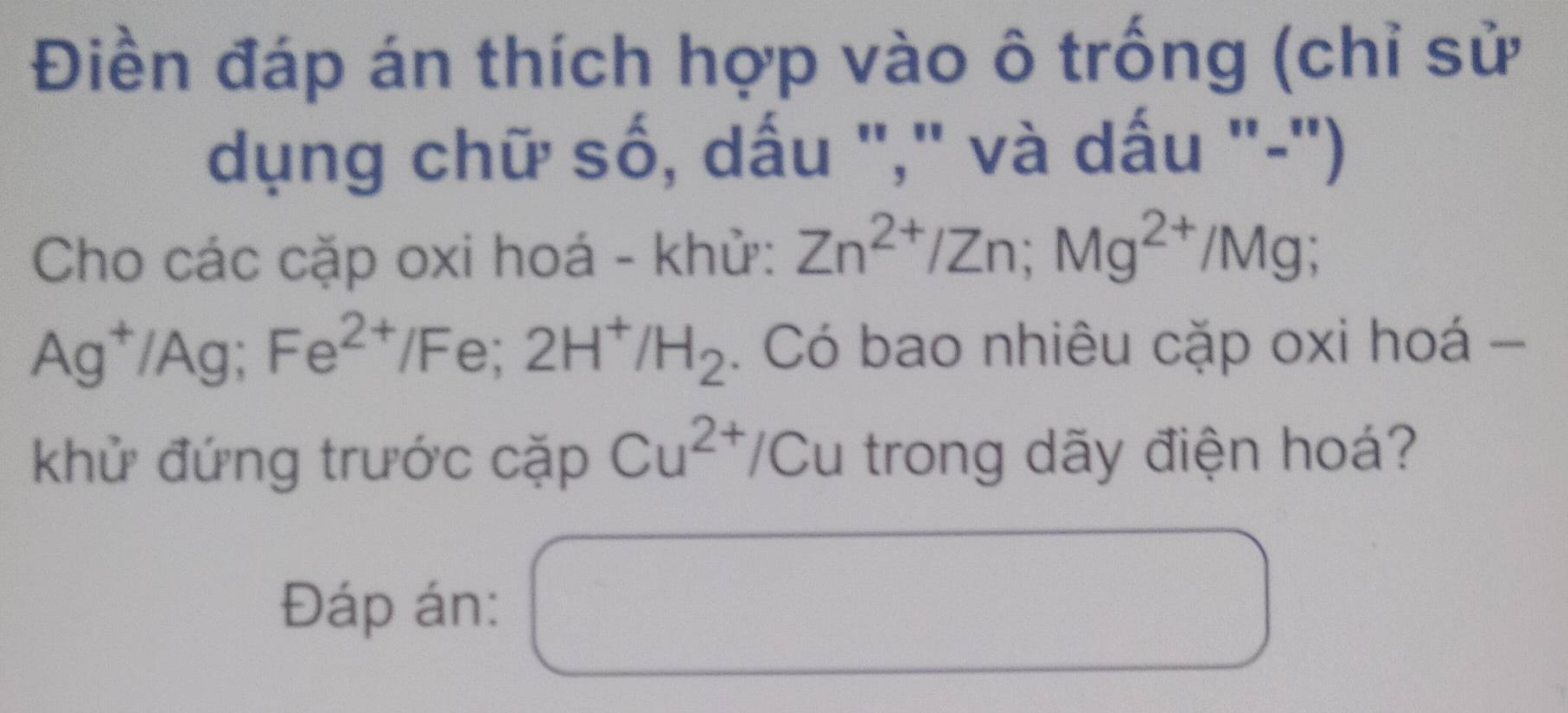 Điền đáp án thích hợp vào ô trống (chỉ sử 
dụng chữ số, dấu "," và dấu "-") 
Cho các cặp oxi hoá - khử: Zn^(2+)/Zn; Mg^(2+)/Mg;
Ag^+/Ag; Fe^(2+)/F e; 2H^+/H_2. Có bao nhiêu cặp oxi hoá - 
khử đứng trước cặp Cu^(2+) */Cu trong dãy điện hoá? 
Đáp án: 
□ 
∴ △ ADFsim △ ABC