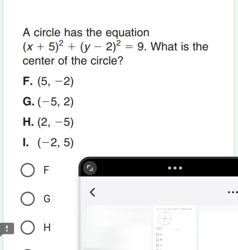 A circle has the equation
(x+5)^2+(y-2)^2=9. What is the
center of the circle?
F. (5,-2)
G. (-5,2)
H. (2,-5)
I. (-2,5)
F
G
1
H
: :
A
B
c