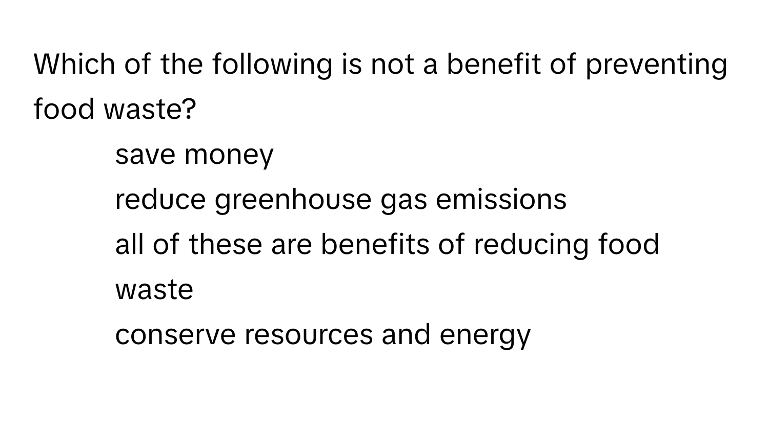 Which of the following is not a benefit of preventing food waste?

1) save money 
2) reduce greenhouse gas emissions 
3) all of these are benefits of reducing food waste 
4) conserve resources and energy